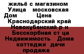 жильё с магазином › Улица ­ московская › Дом ­ 127 › Цена ­ 300 000 - Краснодарский край, Новокубанский р-н, Бесскорбная ст-ца Недвижимость » Дома, коттеджи, дачи продажа   . Краснодарский край